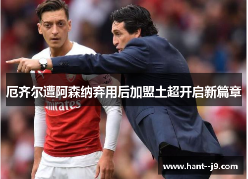 厄齐尔遭阿森纳弃用后加盟土超开启新篇章 厄齐尔遭阿森纳弃用后加盟土超开启新篇章