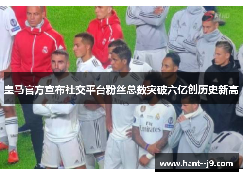 皇马官方宣布社交平台粉丝总数突破六亿创历史新高