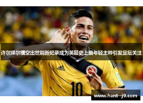 许尔泽尔横空出世刷新纪录成为英超史上最年轻主帅引发足坛关注 许尔泽尔横空出世刷新纪录成为英超史上最年轻主帅引发足坛关注