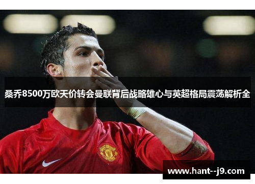 桑乔8500万欧天价转会曼联背后战略雄心与英超格局震荡解析全 桑乔8500万欧天价转会曼联背后战略雄心与英超格局震荡解析全